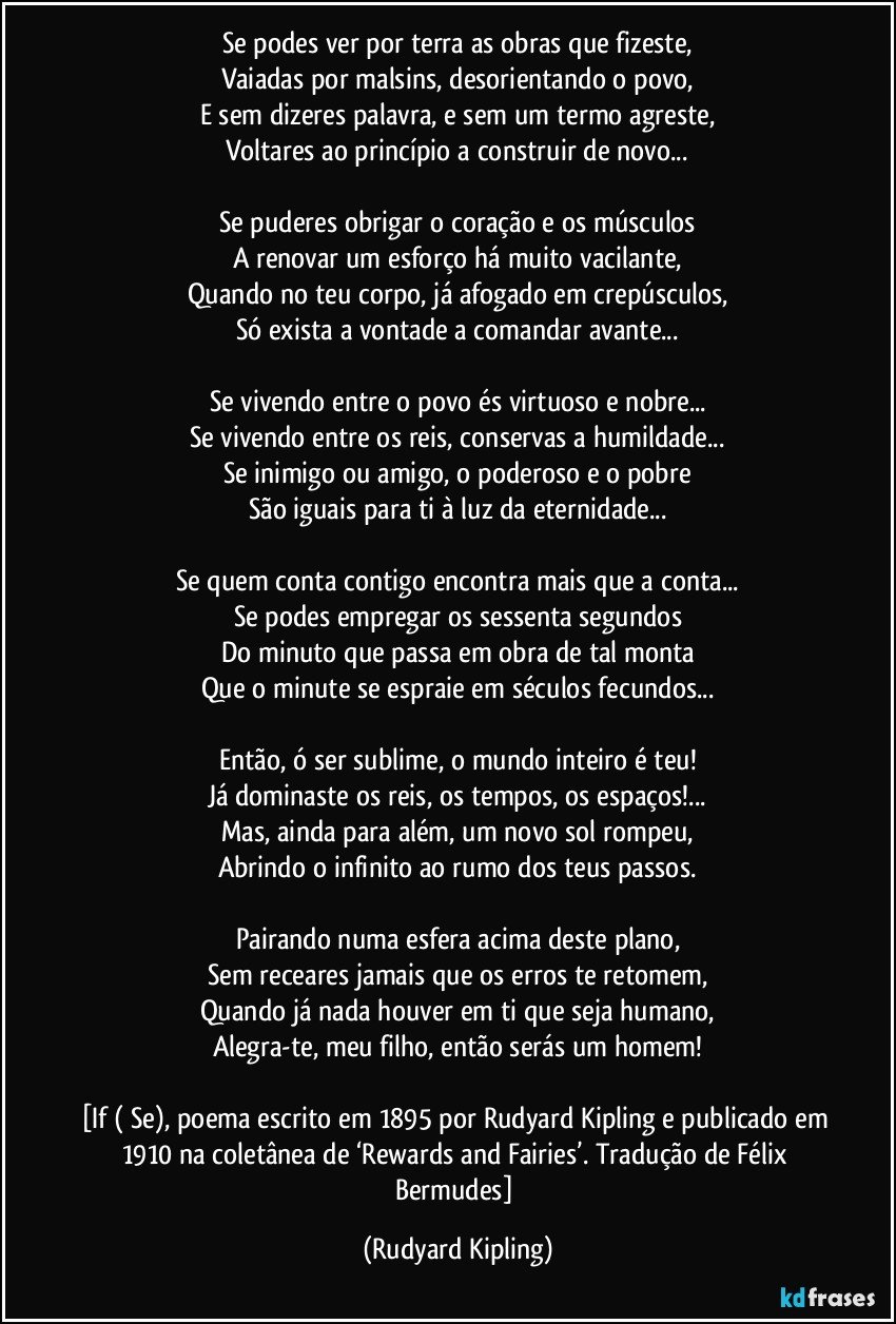 Se podes ver por terra as obras que fizeste,
Vaiadas por malsins, desorientando o povo,
E sem dizeres palavra, e sem um termo agreste,
Voltares ao princípio a construir de novo...

Se puderes obrigar o coração e os músculos
A renovar um esforço há muito vacilante,
Quando no teu corpo, já afogado em crepúsculos,
Só exista a vontade a comandar avante...

Se vivendo entre o povo és virtuoso e nobre...
Se vivendo entre os reis, conservas a humildade...
Se inimigo ou amigo, o poderoso e o pobre
São iguais para ti à luz da eternidade...

Se quem conta contigo encontra mais que a conta...
Se podes empregar os sessenta segundos
Do minuto que passa em obra de tal monta
Que o minute se espraie em séculos fecundos...

Então, ó ser sublime, o mundo inteiro é teu!
Já dominaste os reis, os tempos, os espaços!...
Mas, ainda para além, um novo sol rompeu,
Abrindo o infinito ao rumo dos teus passos.

Pairando numa esfera acima deste plano,
Sem receares jamais que os erros te retomem,
Quando já nada houver em ti que seja humano,
Alegra-te, meu filho, então serás um homem!

[If ( Se), poema escrito em 1895 por Rudyard Kipling e publicado em 1910 na coletânea de ‘Rewards and Fairies’. Tradução de Félix Bermudes] (Rudyard Kipling)