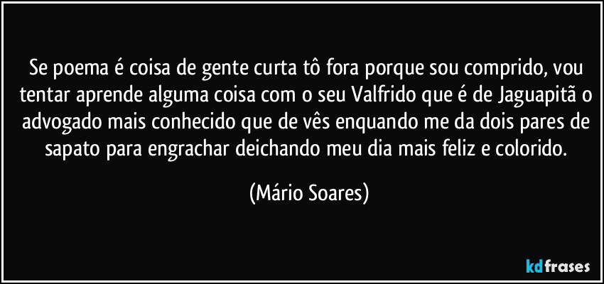 Se poema é coisa de gente curta tô fora porque sou comprido, vou tentar aprende alguma coisa com o seu Valfrido que é de Jaguapitã o advogado mais conhecido que de vês enquando me da dois pares de sapato para engrachar deichando meu dia mais feliz e colorido. (Mário Soares)