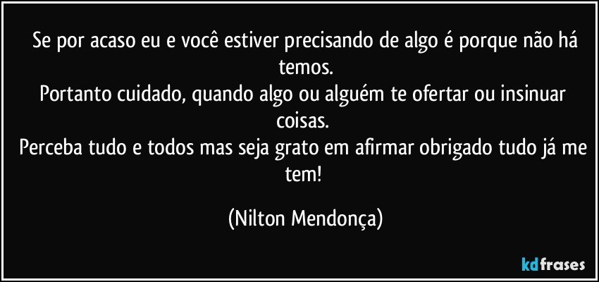 ⁠Se por acaso eu e você estiver precisando de algo é porque não há temos.
Portanto cuidado, quando algo ou alguém te ofertar ou insinuar coisas. 
Perceba tudo e todos mas seja grato em afirmar obrigado tudo já me tem! (Nilton Mendonça)