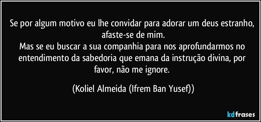 Se por algum motivo eu lhe convidar para adorar um deus estranho, afaste-se de mim.
Mas se eu buscar a sua companhia para nos aprofundarmos no entendimento da sabedoria que emana da instrução divina, por favor, não me ignore. (Koliel Almeida (Ifrem Ban Yusef))