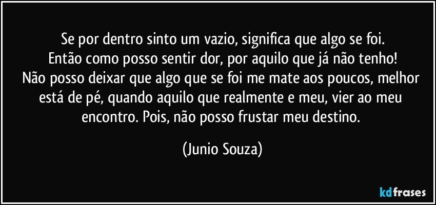 Se por dentro sinto um vazio, significa que algo se foi.
Então como posso sentir dor, por aquilo que já não tenho!
Não posso deixar que algo que se foi me mate aos poucos, melhor está de pé, quando aquilo que realmente e meu, vier ao meu encontro. Pois, não posso frustar meu destino. (Junio Souza)