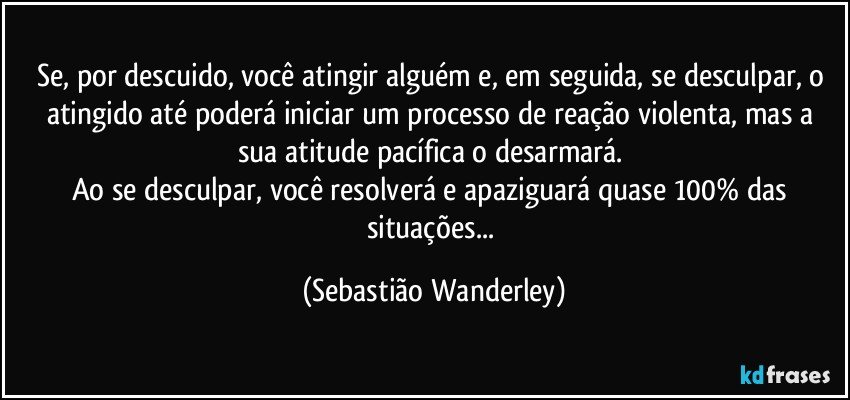 Se, por descuido, você atingir alguém e, em seguida, se desculpar, o atingido até poderá iniciar um processo de reação violenta, mas a sua atitude pacífica o desarmará. 
Ao se desculpar, você resolverá e apaziguará quase 100% das situações... (Sebastião Wanderley)