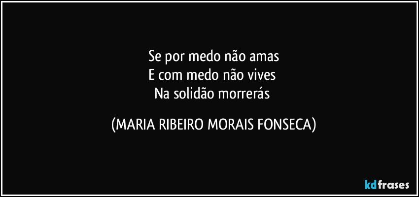 Se por medo não amas
E com medo não vives 
Na solidão morrerás (MARIA RIBEIRO MORAIS FONSECA)