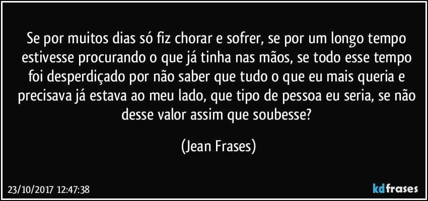 Se por muitos dias só fiz chorar e sofrer, se por um longo tempo estivesse procurando o que já tinha nas mãos, se todo esse tempo foi desperdiçado por não saber que tudo o que eu mais queria e precisava já estava ao meu lado, que tipo de pessoa eu seria, se não desse valor assim que soubesse? (Jean Frases)