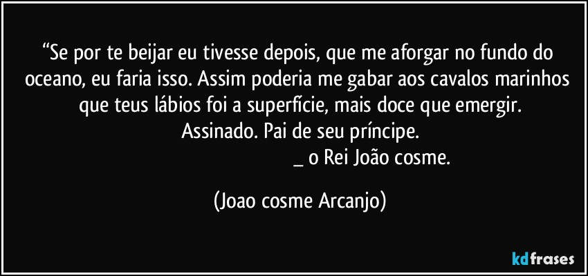 “Se por te beijar eu tivesse depois, que me aforgar no fundo do oceano, eu faria isso. Assim poderia me gabar aos cavalos marinhos que teus lábios foi a superfície, mais doce que emergir.
Assinado. Pai de seu príncipe.
                            _ o Rei João cosme. (Joao cosme Arcanjo)