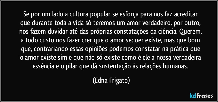 Se por um lado a cultura popular se esforça para nos faz acreditar que durante toda a vida só teremos um amor verdadeiro, por outro, nos fazem duvidar até das próprias constatações da ciência. Querem, a todo custo nos fazer crer que o amor sequer existe, mas que bom que, contrariando essas opiniões podemos constatar na prática que o amor existe sim e que não só existe como é ele a nossa verdadeira essência e o pilar que dá sustentação às relações humanas. (Edna Frigato)