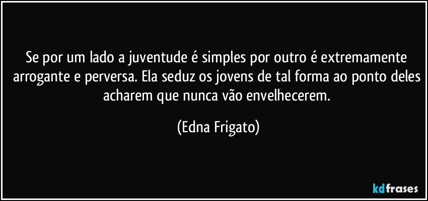 Se por um lado a juventude é simples por outro é extremamente arrogante e perversa. Ela seduz os jovens de tal forma ao ponto deles acharem que nunca vão envelhecerem. (Edna Frigato)