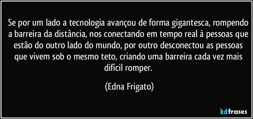 Se por um lado a tecnologia avançou de forma gigantesca, rompendo a barreira da distância, nos conectando em tempo real à pessoas que estão do outro lado do mundo, por outro desconectou as pessoas que vivem sob o mesmo teto, criando uma barreira cada vez mais difícil romper. (Edna Frigato)