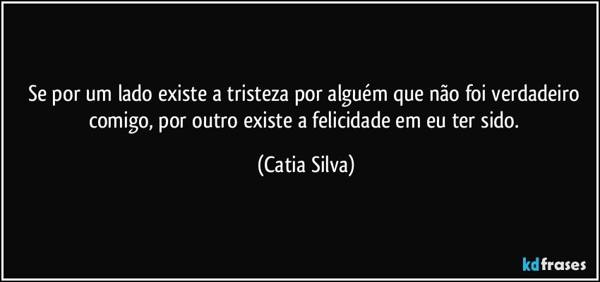 Se por um lado existe a tristeza por alguém que não foi verdadeiro comigo, por outro existe a felicidade em eu ter sido. (Catia Silva)