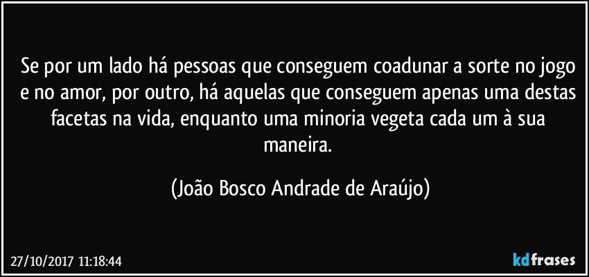 Se por um lado há pessoas que conseguem coadunar a sorte no jogo e no amor, por outro, há aquelas que conseguem apenas uma destas facetas na vida, enquanto uma minoria vegeta cada um à sua maneira. (João Bosco Andrade de Araújo)