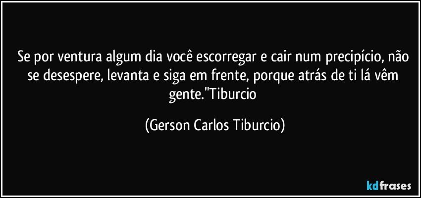 Se por ventura algum dia você escorregar e cair num precipício, não se desespere, levanta e siga em frente, porque atrás de ti lá vêm gente."Tiburcio (Gerson Carlos Tiburcio)