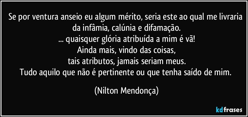 Se por ventura anseio eu algum mérito, seria este ao qual me livraria da infâmia, calúnia e difamação.
... quaisquer glória atribuída a mim é vã!
Ainda mais, vindo das coisas,
tais atributos, jamais seriam meus.
Tudo aquilo que não é pertinente ou que tenha saído de mim. (Nilton Mendonça)