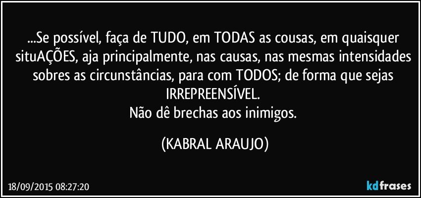 ...Se possível, faça de TUDO, em TODAS as cousas, em quaisquer situAÇÕES, aja principalmente, nas causas, nas mesmas intensidades sobres as circunstâncias, para com TODOS; de forma que sejas IRREPREENSÍVEL. 
Não dê brechas aos inimigos. (KABRAL ARAUJO)