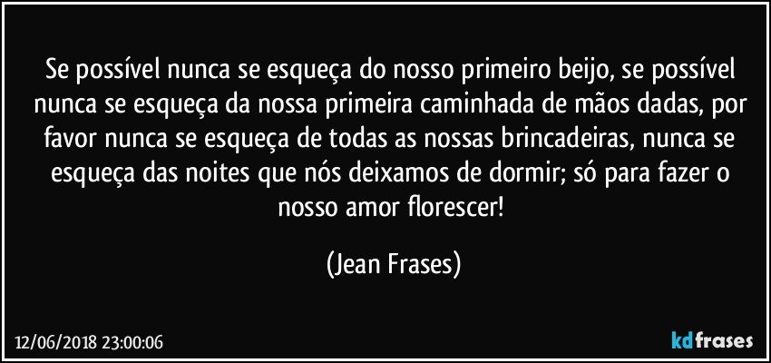 Se possível nunca se esqueça do nosso primeiro beijo, se possível nunca se esqueça da nossa primeira caminhada de mãos dadas, por favor nunca se esqueça de todas as nossas brincadeiras, nunca se esqueça das noites que nós deixamos de dormir; só para fazer o nosso amor florescer! (Jean Frases)