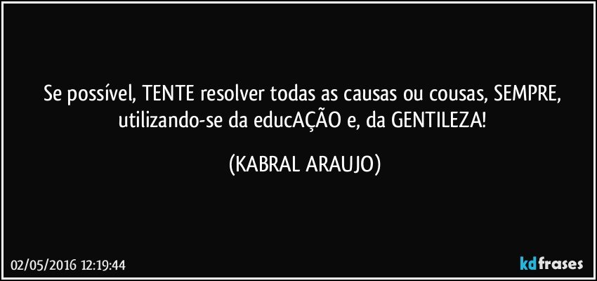 Se possível, TENTE resolver todas as causas ou cousas, SEMPRE, utilizando-se da educAÇÃO e, da GENTILEZA! (KABRAL ARAUJO)
