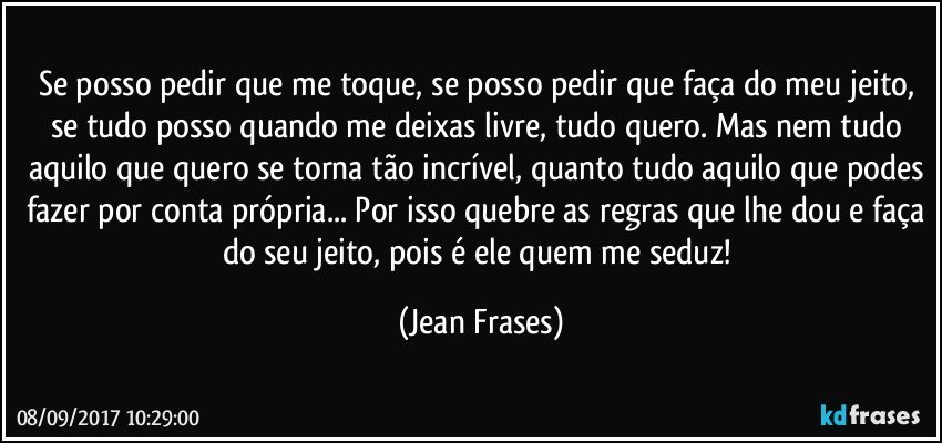 Se posso pedir que me toque, se posso pedir que faça do meu jeito, se tudo posso quando me deixas livre, tudo quero. Mas nem tudo aquilo que quero se torna tão incrível, quanto tudo aquilo que podes fazer por conta própria... Por isso quebre as regras que lhe dou e faça do seu jeito, pois é ele quem me seduz! (Jean Frases)
