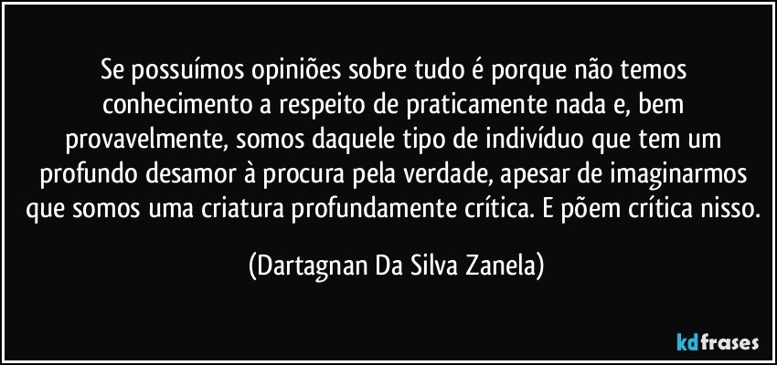 Se possuímos opiniões sobre tudo é porque não temos conhecimento a respeito de praticamente nada e, bem provavelmente, somos daquele tipo de indivíduo que tem um profundo desamor à procura pela verdade, apesar de imaginarmos que somos uma criatura profundamente crítica. E põem crítica nisso. (Dartagnan Da Silva Zanela)