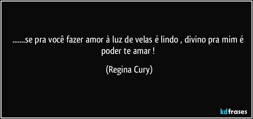 ...se pra você  fazer amor à luz de velas  é lindo , divino pra mim é poder te amar ! (Regina Cury)