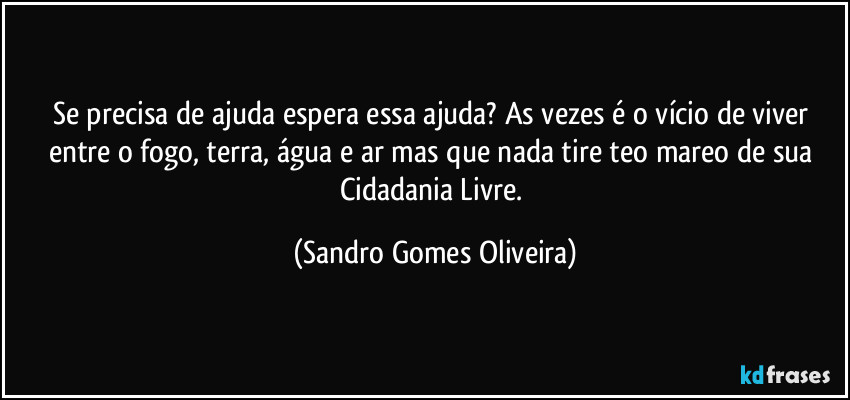 Se precisa de ajuda espera essa ajuda? As vezes é o vício de viver entre o fogo, terra, água e ar mas que nada tire teo mareo de sua Cidadania Livre. (Sandro Gomes Oliveira)