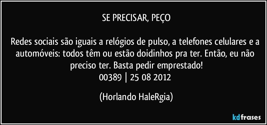 SE PRECISAR, PEÇO

Redes sociais são iguais a relógios de pulso, a telefones celulares e a automóveis: todos têm ou estão doidinhos pra ter. Então, eu não preciso ter. Basta pedir emprestado!
00389 | 25/08/2012 (Horlando HaleRgia)