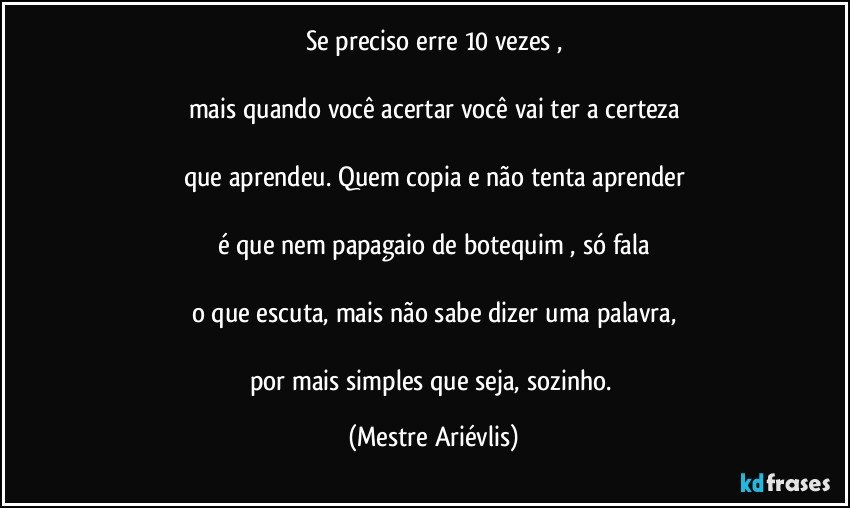 Se preciso erre 10 vezes ,

mais quando você acertar você vai ter a certeza

que aprendeu. Quem copia e não tenta aprender

é que nem papagaio de botequim , só fala

o que escuta, mais não sabe dizer uma palavra,

por mais simples que seja, sozinho. (Mestre Ariévlis)