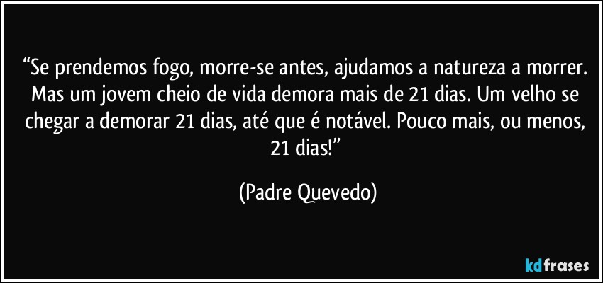 “Se prendemos fogo, morre-se antes, ajudamos a natureza a morrer. Mas um jovem cheio de vida demora mais de 21 dias. Um velho se chegar a demorar 21 dias, até que é notável. Pouco mais, ou menos, 21 dias!” (Padre Quevedo)