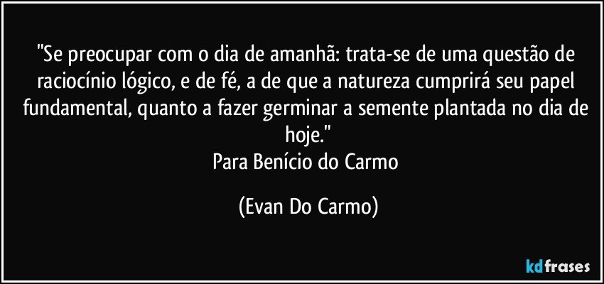 "Se preocupar com o dia de amanhã: trata-se de uma questão de raciocínio lógico, e de fé, a de que a natureza cumprirá seu papel fundamental, quanto a fazer germinar a semente plantada no dia de hoje."
Para Benício do Carmo (Evan Do Carmo)