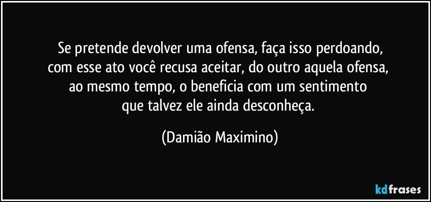 Se pretende devolver uma ofensa, faça isso perdoando,
com esse ato você recusa aceitar, do outro aquela ofensa, 
ao mesmo tempo, o beneficia com um sentimento 
que talvez ele ainda desconheça. (Damião Maximino)