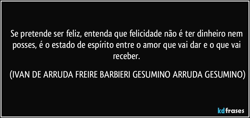 Se pretende ser feliz, entenda que felicidade não é ter dinheiro nem posses, é o estado de espírito entre o amor que vai dar e o que vai receber. (IVAN DE ARRUDA FREIRE BARBIERI GESUMINO ARRUDA GESUMINO)