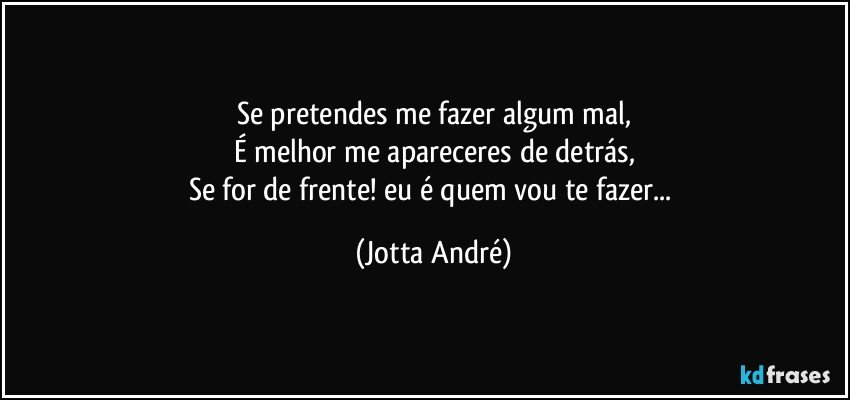 Se pretendes me fazer algum mal,
É melhor me apareceres de detrás,
Se for de frente! eu é quem vou te fazer... (Jotta André)