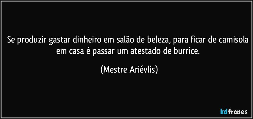 Se produzir gastar dinheiro em salão de beleza, para ficar de camisola em casa é passar um atestado de burrice. (Mestre Ariévlis)