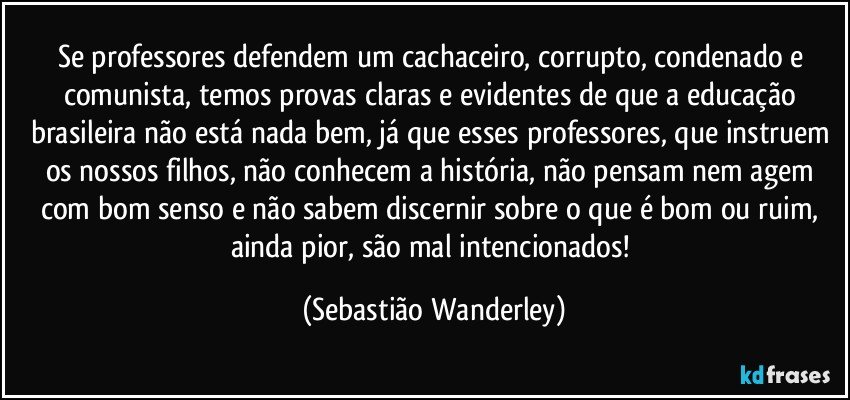 Se professores defendem um cachaceiro, corrupto, condenado e comunista, temos provas claras e evidentes de que a educação brasileira não está nada bem, já que esses professores, que instruem os nossos filhos, não conhecem a história, não pensam nem agem com bom senso e não sabem discernir sobre o que é bom ou ruim, ainda pior, são mal intencionados! (Sebastião Wanderley)