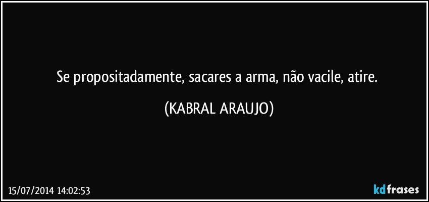 Se propositadamente, sacares a arma, não vacile, atire. (KABRAL ARAUJO)