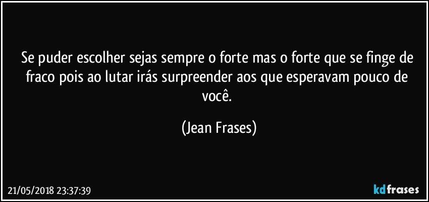 Se puder escolher sejas sempre o forte mas o forte que se finge de fraco pois ao lutar irás surpreender aos que esperavam pouco de você. (Jean Frases)