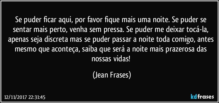 Se puder ficar aqui, por favor fique mais uma noite. Se puder se sentar mais perto, venha sem pressa. Se puder me deixar tocá-la, apenas seja discreta mas se puder passar a noite toda comigo, antes mesmo que aconteça, saiba que será a noite mais prazerosa das nossas vidas! (Jean Frases)