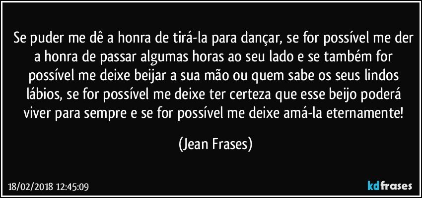 Se puder me dê a honra de tirá-la para dançar, se for possível me der a honra de passar algumas horas ao seu lado e se também for possível me deixe beijar a sua mão ou quem sabe os seus lindos lábios, se for possível me deixe ter certeza que esse beijo poderá viver para sempre e se for possível me deixe amá-la eternamente! (Jean Frases)