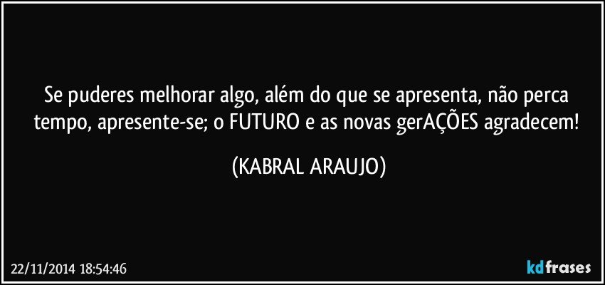 Se puderes melhorar algo, além do que se apresenta, não perca tempo, apresente-se; o FUTURO e as novas gerAÇÕES agradecem! (KABRAL ARAUJO)