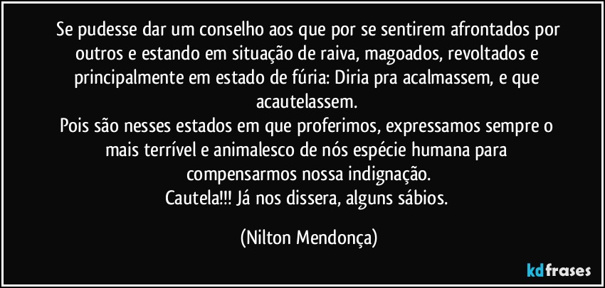 ⁠Se pudesse dar um conselho aos que por se sentirem afrontados por outros e estando em situação de raiva, magoados, revoltados e principalmente em estado de fúria: Diria pra acalmassem, e que acautelassem. 
Pois são nesses estados em que proferimos, expressamos sempre o mais terrível e animalesco de nós espécie humana para compensarmos nossa indignação.
Cautela!!! Já nos dissera, alguns sábios. (Nilton Mendonça)