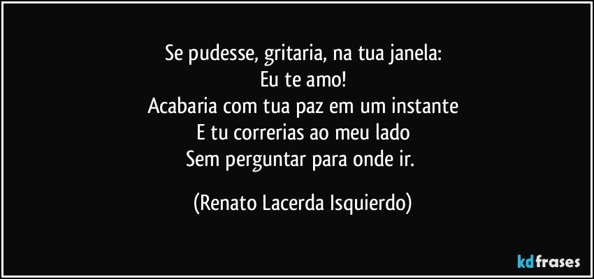 Se pudesse, gritaria, na tua janela:
Eu te amo!
Acabaria com tua paz em um instante
E tu correrias ao meu lado
Sem perguntar para onde ir. (Renato Lacerda Isquierdo)