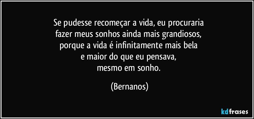 Se pudesse recomeçar a vida, eu procuraria 
fazer meus sonhos ainda mais grandiosos, 
porque a vida é infinitamente mais bela 
e maior do que eu pensava, 
mesmo em sonho. (Bernanos)