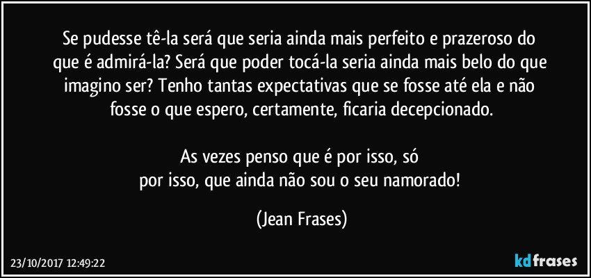 Se pudesse tê-la será que seria ainda mais perfeito e prazeroso do que é admirá-la? Será que poder tocá-la seria ainda mais belo do que imagino ser? Tenho tantas expectativas que se fosse até ela e não fosse o que espero, certamente, ficaria decepcionado.

As vezes penso que é por isso, só 
por isso, que ainda não sou o seu namorado! (Jean Frases)