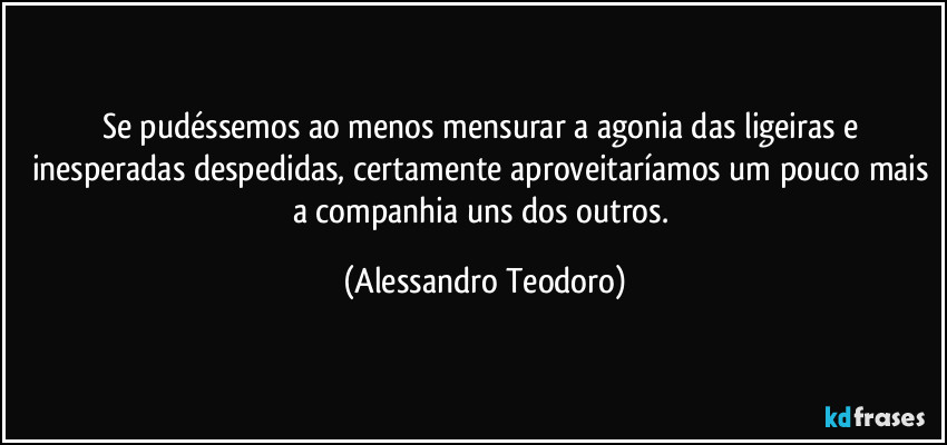 Se pudéssemos ao menos mensurar a agonia das ligeiras e inesperadas despedidas, certamente aproveitaríamos um pouco mais a companhia uns dos outros. (Alessandro Teodoro)