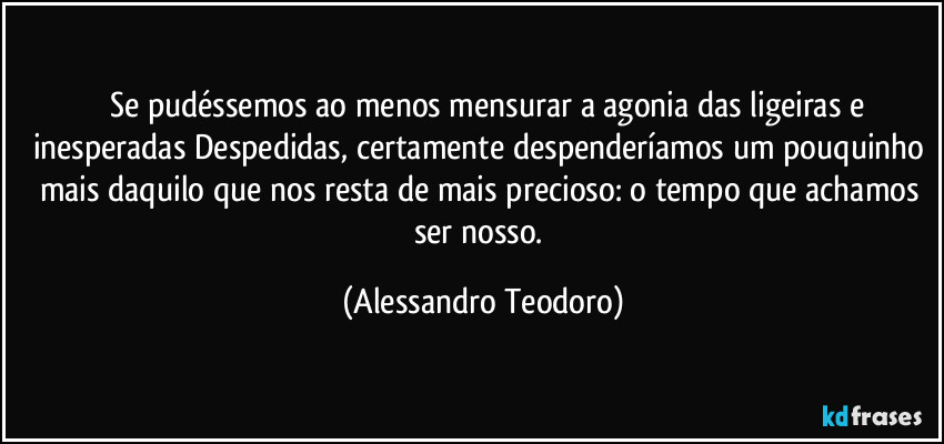 ⁠⁠Se pudéssemos ao menos mensurar a agonia das ligeiras e inesperadas Despedidas, certamente despenderíamos um pouquinho mais daquilo que nos resta de mais precioso: o tempo que achamos ser nosso. (Alessandro Teodoro)