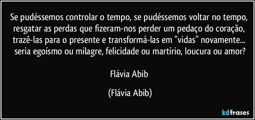 Se pudéssemos controlar o tempo, se pudéssemos voltar no tempo, resgatar as perdas que fizeram-nos perder um pedaço do coração, trazê-las para o presente e transformá-las em "vidas" novamente... seria egoísmo ou milagre, felicidade ou martírio, loucura ou amor?

Flávia Abib (Flávia Abib)