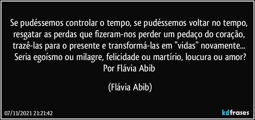 Se pudéssemos controlar o tempo, se pudéssemos voltar no tempo, resgatar as perdas que fizeram-nos perder um pedaço do coração, trazê-las para o presente e transformá-las em "vidas" novamente... Seria egoísmo ou milagre, felicidade ou martírio, loucura ou amor?
Por Flávia Abib (Flávia Abib)