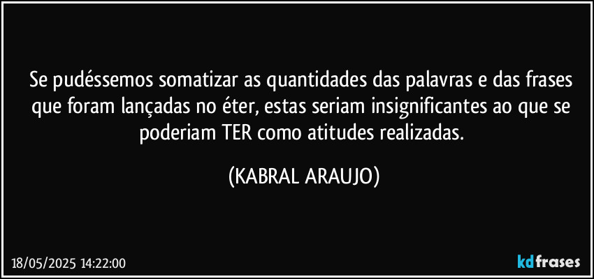 Se pudéssemos somatizar as quantidades das palavras e das frases que foram lançadas no éter, estas seriam insignificantes ao que se poderiam TER como atitudes realizadas. (KABRAL ARAUJO)