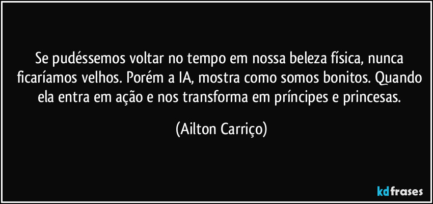 Se pudéssemos voltar no tempo em nossa beleza física, nunca ficaríamos velhos. Porém a IA, mostra como somos bonitos. Quando ela entra em ação e nos transforma em príncipes e princesas. (Ailton Carriço)
