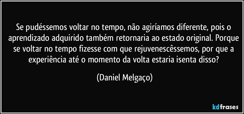 Se pudéssemos voltar no tempo, não agiríamos diferente, pois o aprendizado adquirido também retornaria ao estado original. Porque se voltar no tempo fizesse com que rejuvenescêssemos, por que a experiência até o momento da volta estaria isenta disso? (Daniel Melgaço)