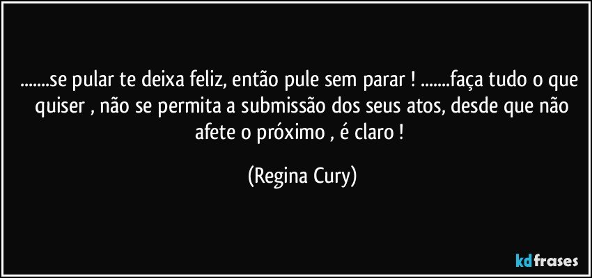 ...se pular te deixa  feliz, então pule sem parar ! ...faça tudo o que  quiser  , não se permita a submissão dos seus atos, desde que não afete o próximo , é  claro ! (Regina Cury)