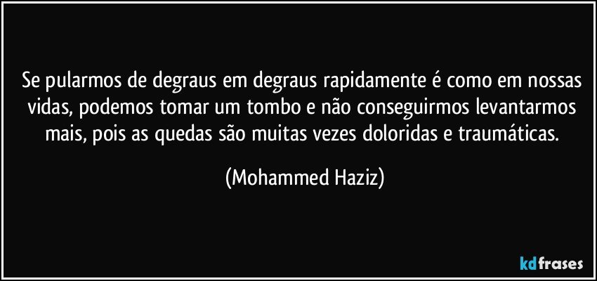 Se pularmos de degraus em degraus rapidamente é como em nossas vidas, podemos tomar um tombo e não conseguirmos levantarmos mais, pois as quedas são muitas vezes doloridas e traumáticas. (Mohammed Haziz)